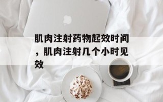 肌肉注射药物起效时间，肌肉注射几个小时见效