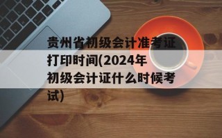 贵州省初级会计准考证打印时间(2024年初级会计证什么时候考试)