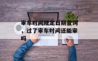 审车时间规定日期查询，过了审车时间还能审吗