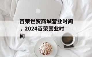 百荣世贸商城营业时间，2024百荣营业时间
