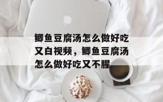 鲫鱼豆腐汤怎么做好吃又白视频，鲫鱼豆腐汤怎么做好吃又不腥