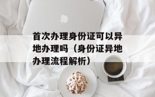 首次办理身份证可以异地办理吗（身份证异地办理流程解析）