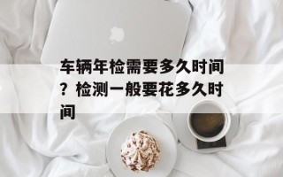 车辆年检需要多久时间？检测一般要花多久时间