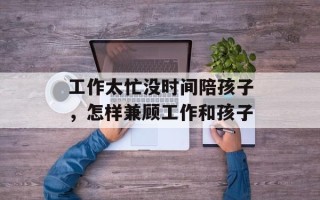 工作太忙没时间陪孩子，怎样兼顾工作和孩子