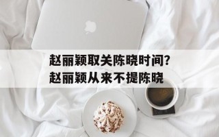 赵丽颖取关陈晓时间？赵丽颖从来不提陈晓