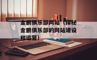 金鹏俱乐部网站（探秘金鹏俱乐部的网站建设和运营）