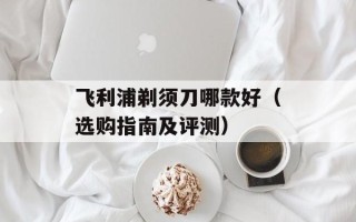飞利浦剃须刀哪款好（选购指南及评测）