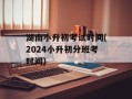 湖南小升初考试时间(2024小升初分班考时间)