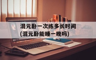 混元卧一次练多长时间(混元卧能睡一晚吗)