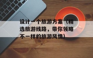 设计一个旅游方案（精选旅游线路，带你领略不一样的旅游风情）