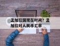 孟加拉国现在时间？孟加拉对人民币汇率
