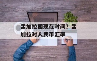 孟加拉国现在时间？孟加拉对人民币汇率