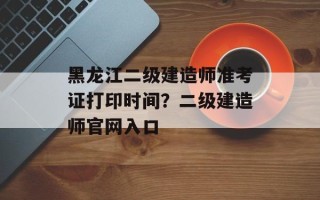 黑龙江二级建造师准考证打印时间？二级建造师官网入口