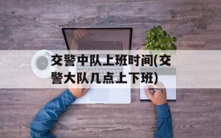 交警中队上班时间(交警大队几点上下班)