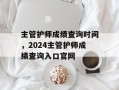 主管护师成绩查询时间，2024主管护师成绩查询入口官网
