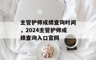 主管护师成绩查询时间，2024主管护师成绩查询入口官网