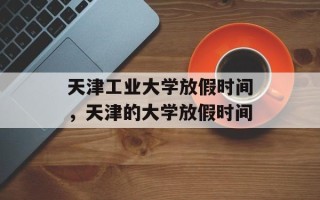 天津工业大学放假时间，天津的大学放假时间