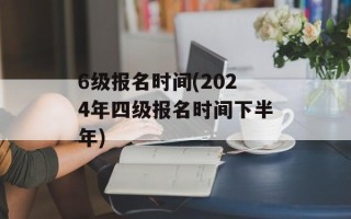 6级报名时间(2024年四级报名时间下半年)
