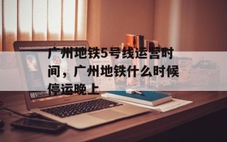 广州地铁5号线运营时间，广州地铁什么时候停运晚上