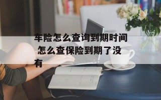 车险怎么查询到期时间 怎么查保险到期了没有