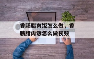 香肠腊肉饭怎么做，香肠腊肉饭怎么做视频