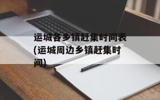 运城各乡镇赶集时间表(运城周边乡镇赶集时间)