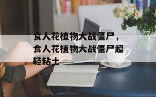 食人花植物大战僵尸，食人花植物大战僵尸超轻粘土
