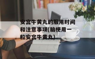 安宫牛黄丸的服用时间和注意事项(脑梗用一粒安宫牛黄丸)