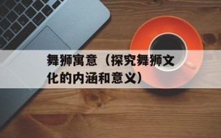 舞狮寓意（探究舞狮文化的内涵和意义）