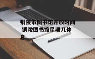 铜陵市图书馆开放时间 铜陵图书馆星期几休息