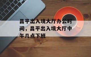 昌平出入境大厅办公时间，昌平出入境大厅中午几点下班