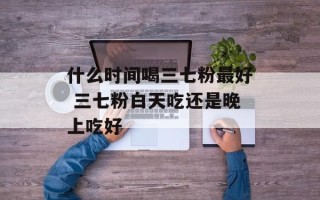 什么时间喝三七粉最好 三七粉白天吃还是晚上吃好