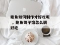 鲍鱼如何制作才好吃呢 ，鲍鱼饺子馅怎么调好吃