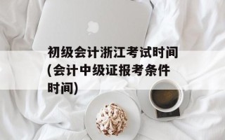 初级会计浙江考试时间(会计中级证报考条件时间)