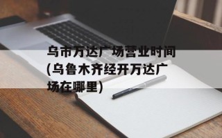 乌市万达广场营业时间(乌鲁木齐经开万达广场在哪里)