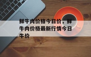 鲜牛肉价格今日价，鲜牛肉价格最新行情今日牛价