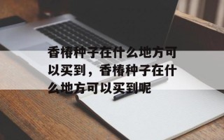 香椿种子在什么地方可以买到，香椿种子在什么地方可以买到呢