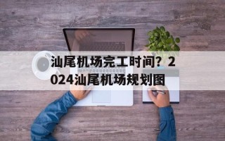 汕尾机场完工时间？2024汕尾机场规划图