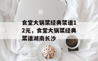 食堂大锅菜经典菜谱12元，食堂大锅菜经典菜谱湖南长沙