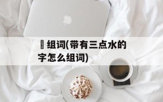 滆组词(带有三点水的字怎么组词)