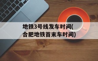 地铁3号线发车时间(合肥地铁首末车时间)