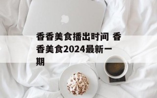 香香美食播出时间 香香美食2024最新一期