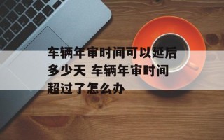 车辆年审时间可以延后多少天 车辆年审时间超过了怎么办