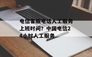 电信客服电话人工服务上班时间？中国电信24小时人工服务