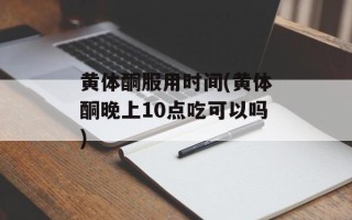 黄体酮服用时间(黄体酮晚上10点吃可以吗)