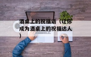 酒桌上的祝福语（让你成为酒桌上的祝福达人）