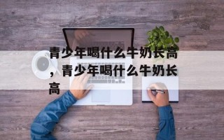 青少年喝什么牛奶长高，青少年喝什么牛奶长高