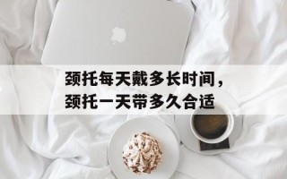 颈托每天戴多长时间，颈托一天带多久合适