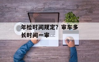 年检时间规定？审车多长时间一审