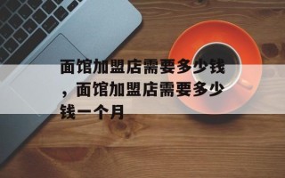 面馆加盟店需要多少钱，面馆加盟店需要多少钱一个月